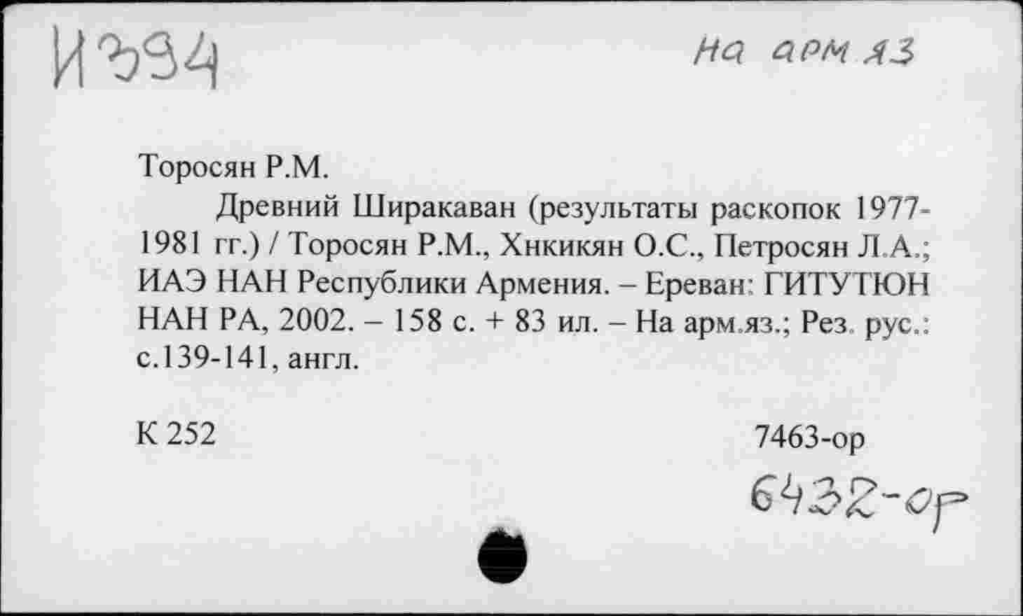 ﻿
HQ QPM
Торосян P.M.
Древний Ширакаван (результаты раскопок 1977-1981 гг.) / Торосян Р.М., Хнкикян О.С., Петросян Л.А.; ИАЭ НАН Республики Армения. - Ереван: ГИТУТЮН НАН РА, 2002. — 158 с. + 83 ил. — На арм.яз.; Рез рус.: с. 139-141, англ.
К 252
7463-ор